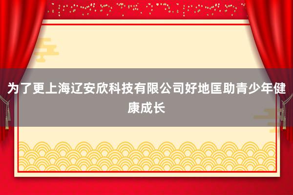 为了更上海辽安欣科技有限公司好地匡助青少年健康成长