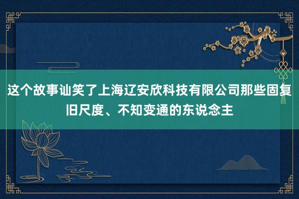 这个故事讪笑了上海辽安欣科技有限公司那些固复旧尺度、不知变通的东说念主